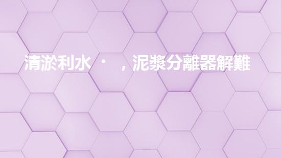 清淤利水，泥漿分離器解難題！